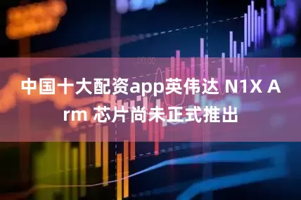 中国十大配资app英伟达 N1X Arm 芯片尚未正式推出