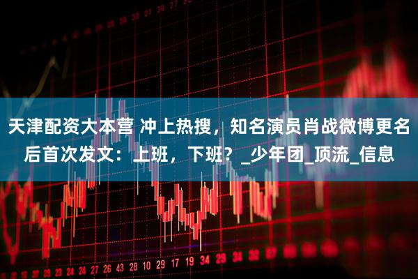 天津配资大本营 冲上热搜，知名演员肖战微博更名后首次发文：上班，下班？_少年团_顶流_信息