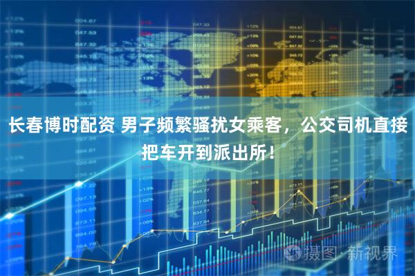 长春博时配资 男子频繁骚扰女乘客，公交司机直接把车开到派出所！