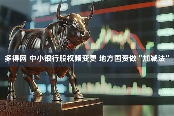 多得网 中小银行股权频变更 地方国资做“加减法”