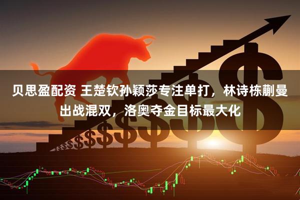 贝思盈配资 王楚钦孙颖莎专注单打，林诗栋蒯曼出战混双，洛奥夺金目标最大化