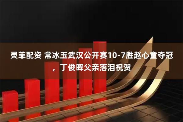 灵菲配资 常冰玉武汉公开赛10-7胜赵心童夺冠，丁俊晖父亲落泪祝贺